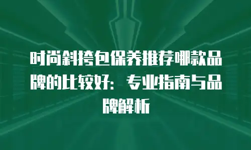 时尚斜挎包保养推荐哪款品牌的比较好：专业指南与品牌解析