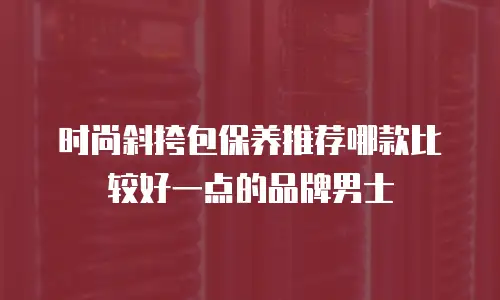 时尚斜挎包保养推荐哪款比较好一点的品牌男士