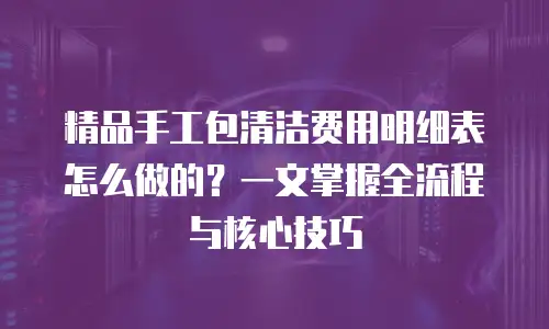 精品手工包清洁费用明细表怎么做的？一文掌握全流程与核心技巧
