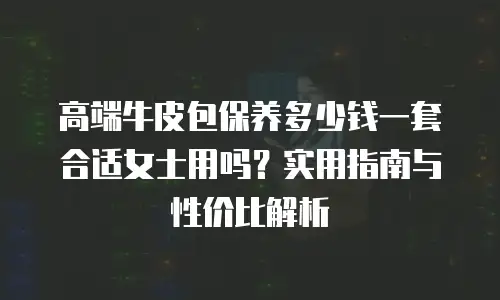 高端牛皮包保养多少钱一套合适女士用吗？实用指南与性价比解析