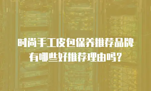 时尚手工皮包保养推荐品牌有哪些好推荐理由吗？