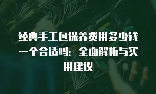 经典手工包保养费用多少钱一个合适吗：全面解析与实用建议