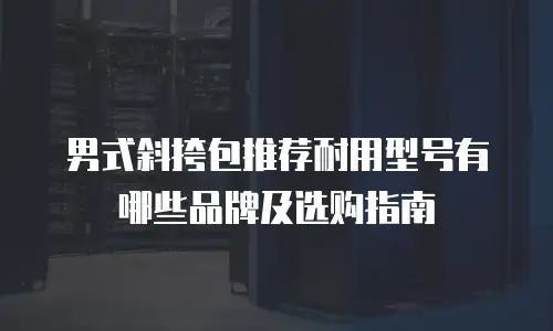 男式斜挎包推荐耐用型号有哪些品牌及选购指南