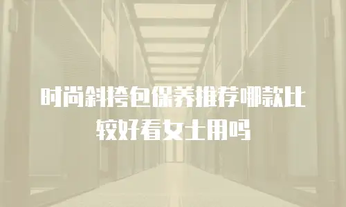 时尚斜挎包保养推荐哪款比较好看女士用吗