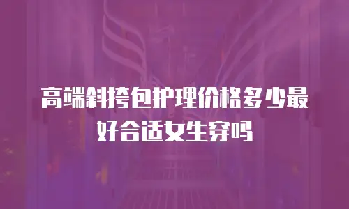 高端斜挎包护理价格多少最好合适女生穿吗