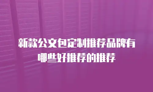 新款公文包定制推荐品牌有哪些好推荐的推荐