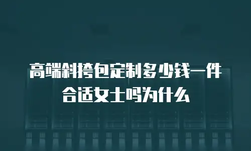 高端斜挎包定制多少钱一件合适女士吗为什么