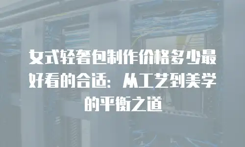 女式轻奢包制作价格多少最好看的合适：从工艺到美学的平衡之道