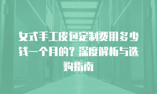 女式手工皮包定制费用多少钱一个月的？深度解析与选购指南