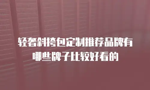 轻奢斜挎包定制推荐品牌有哪些牌子比较好看的