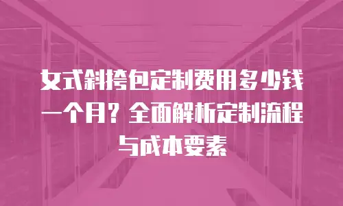 女式斜挎包定制费用多少钱一个月？全面解析定制流程与成本要素