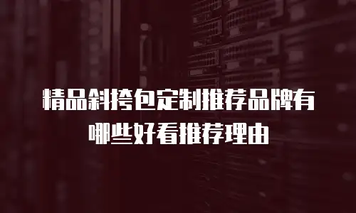 精品斜挎包定制推荐品牌有哪些好看推荐理由