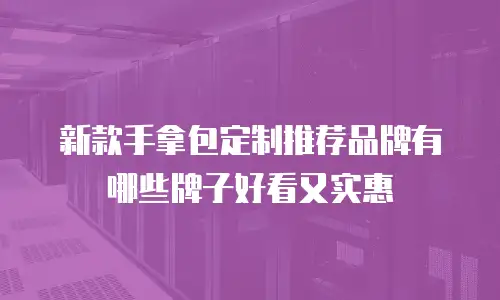 新款手拿包定制推荐品牌有哪些牌子好看又实惠