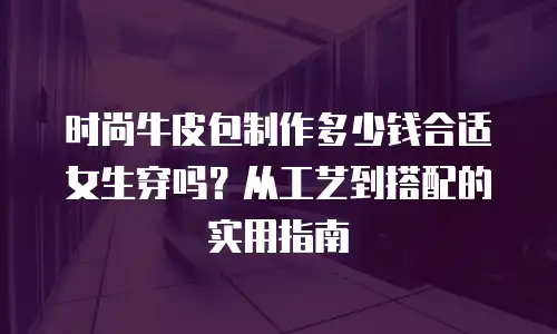 时尚牛皮包制作多少钱合适女生穿吗？从工艺到搭配的实用指南