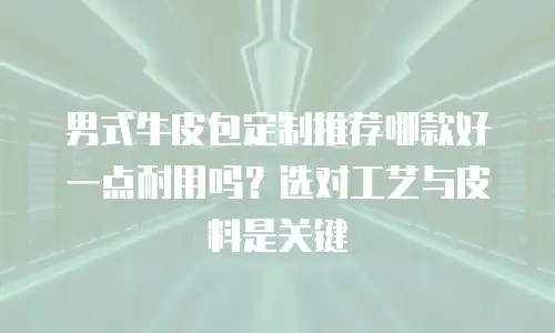 男式牛皮包定制推荐哪款好一点耐用吗？选对工艺与皮料是关键