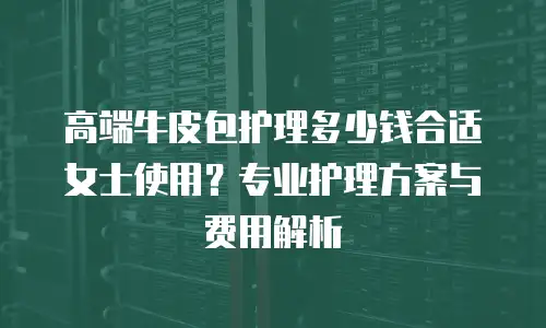 高端牛皮包护理多少钱合适女士使用？专业护理方案与费用解析