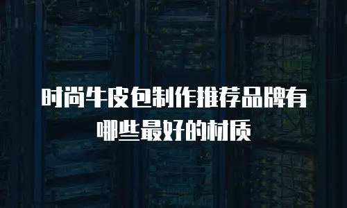 时尚牛皮包制作推荐品牌有哪些最好的材质