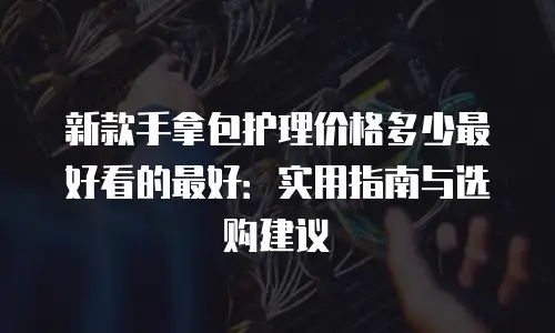 新款手拿包护理价格多少最好看的最好：实用指南与选购建议
