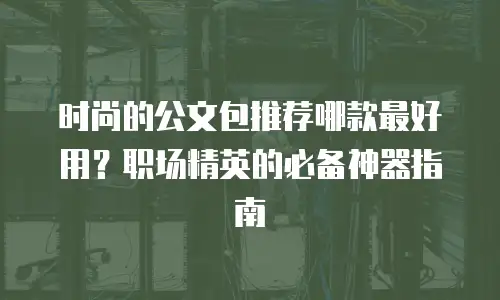 时尚的公文包推荐哪款最好用？职场精英的必备神器指南