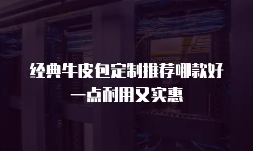 经典牛皮包定制推荐哪款好一点耐用又实惠