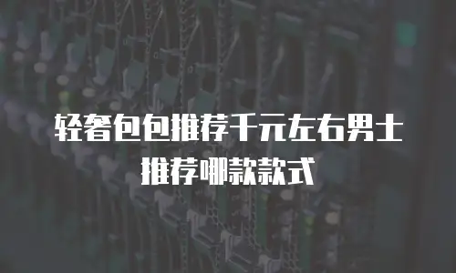 轻奢包包推荐千元左右男士推荐哪款款式