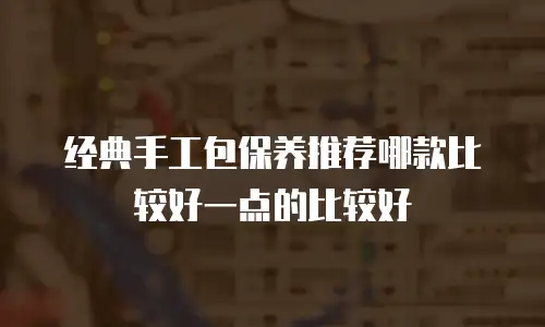 经典手工包保养推荐哪款比较好一点的比较好