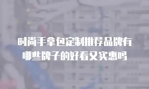 时尚手拿包定制推荐品牌有哪些牌子的好看又实惠吗