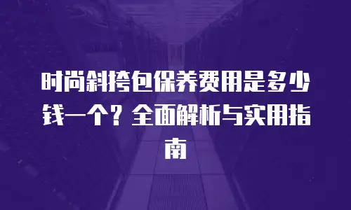 时尚斜挎包保养费用是多少钱一个？全面解析与实用指南
