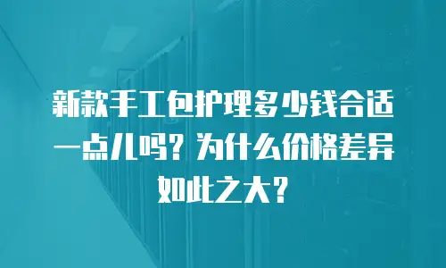 新款手工包护理多少钱合适一点儿吗？为什么价格差异如此之大？