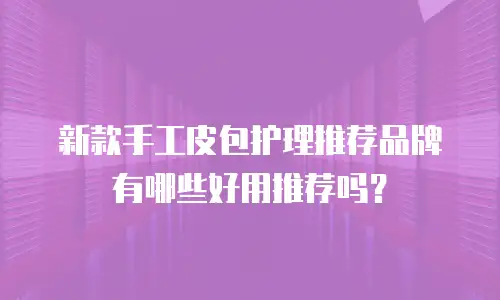 新款手工皮包护理推荐品牌有哪些好用推荐吗？