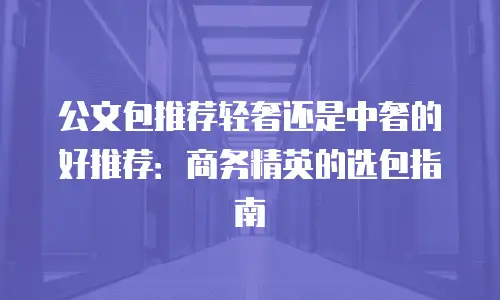 公文包推荐轻奢还是中奢的好推荐：商务精英的选包指南