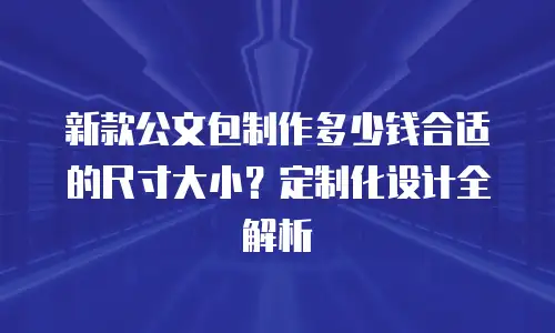 新款公文包制作多少钱合适的尺寸大小？定制化设计全解析