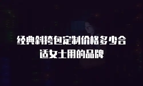 经典斜挎包定制价格多少合适女士用的品牌