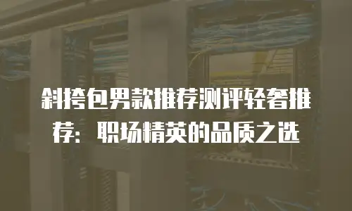 斜挎包男款推荐测评轻奢推荐：职场精英的品质之选