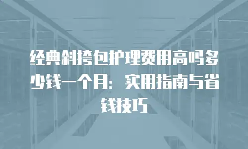 经典斜挎包护理费用高吗多少钱一个月：实用指南与省钱技巧