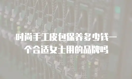 时尚手工皮包保养多少钱一个合适女士用的品牌吗