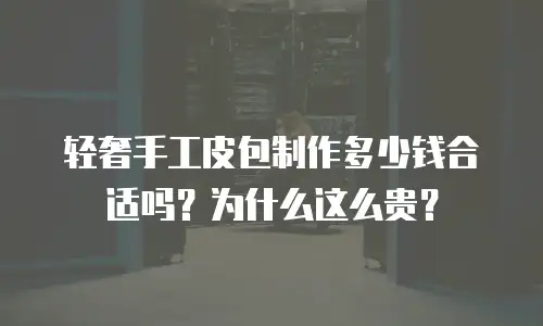 轻奢手工皮包制作多少钱合适吗？为什么这么贵？