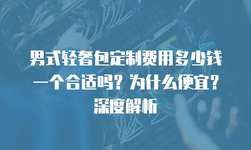 男式轻奢包定制费用多少钱一个合适吗？为什么便宜？深度解析