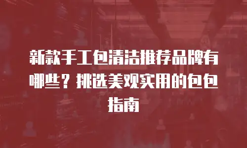 新款手工包清洁推荐品牌有哪些？挑选美观实用的包包指南