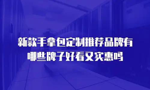 新款手拿包定制推荐品牌有哪些牌子好看又实惠吗