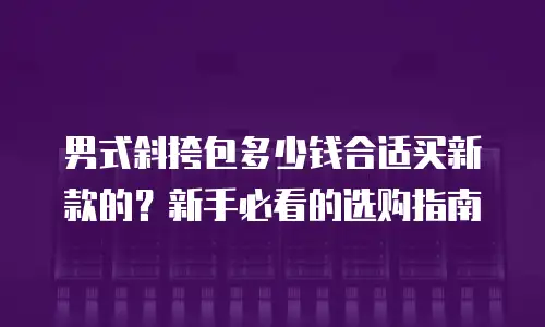 男式斜挎包多少钱合适买新款的？新手必看的选购指南