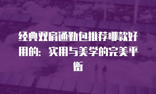 经典双肩通勤包推荐哪款好用的：实用与美学的完美平衡