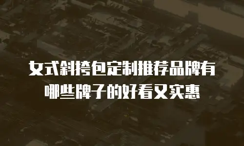 女式斜挎包定制推荐品牌有哪些牌子的好看又实惠