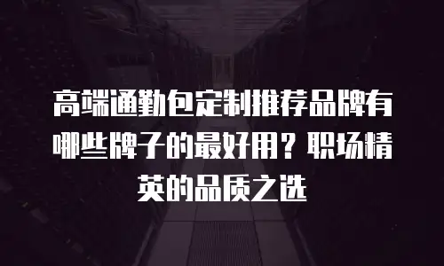 高端通勤包定制推荐品牌有哪些牌子的最好用？职场精英的品质之选