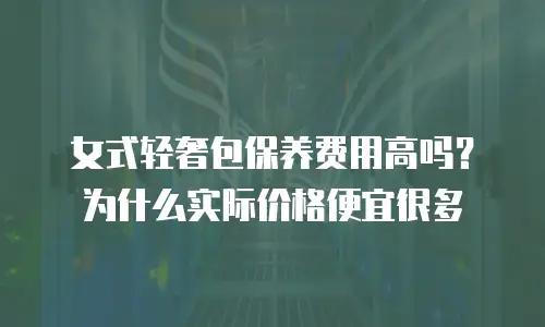 女式轻奢包保养费用高吗？为什么实际价格便宜很多