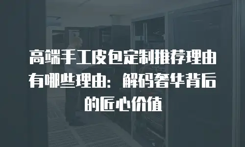 高端手工皮包定制推荐理由有哪些理由：解码奢华背后的匠心价值