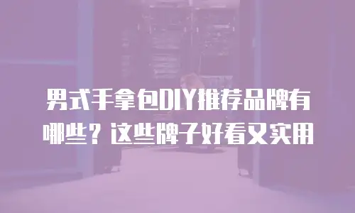 男式手拿包DIY推荐品牌有哪些？这些牌子好看又实用