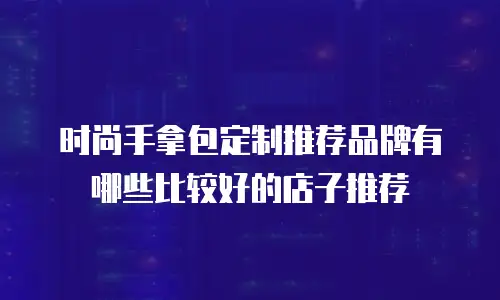 时尚手拿包定制推荐品牌有哪些比较好的店子推荐