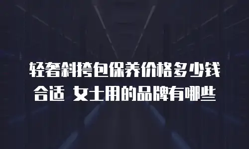 轻奢斜挎包保养价格多少钱合适 女士用的品牌有哪些