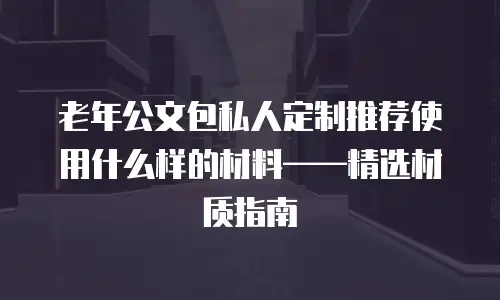 老年公文包私人定制推荐使用什么样的材料——精选材质指南